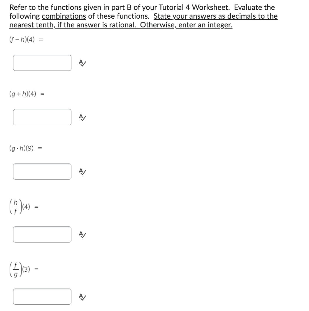 Refer to the functions given in part B of your Tutorial 4 Worksheet. Evaluate the
following combinations of these functions. State your answers as decimals to the
nearest tenth, if the answer is rational. Otherwise, enter an integer.
(f-h)(4)
(g+h)(4)
(g.h)(9)
(7)(4) -
=
(4)(3) =
=
=
R
