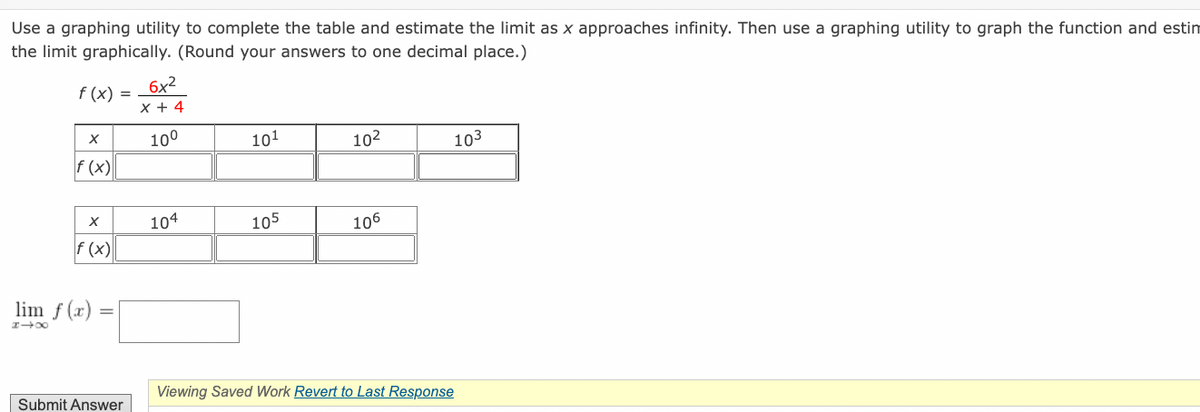 Use a graphing utility to complete the table and estimate the limit as x approaches infinity. Then use a graphing utility to graph the function and estim
the limit graphically. (Round your answers to one decimal place.)
f(x) =
X
f (x)
X
f (x)
lim f(x)
81X
Submit Answer
6x²
X+4
10⁰
104
101
105
10²
106
103
Viewing Saved Work Revert to Last Response