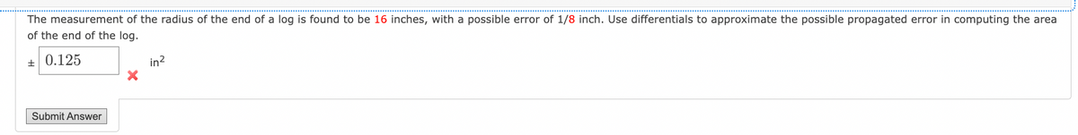 The measurement of the radius of the end of a log is found to be 16 inches, with a possible error of 1/8 inch. Use differentials to approximate the possible propagated error in computing the area
of the end of the log.
± 0.125
Submit Answer
in²