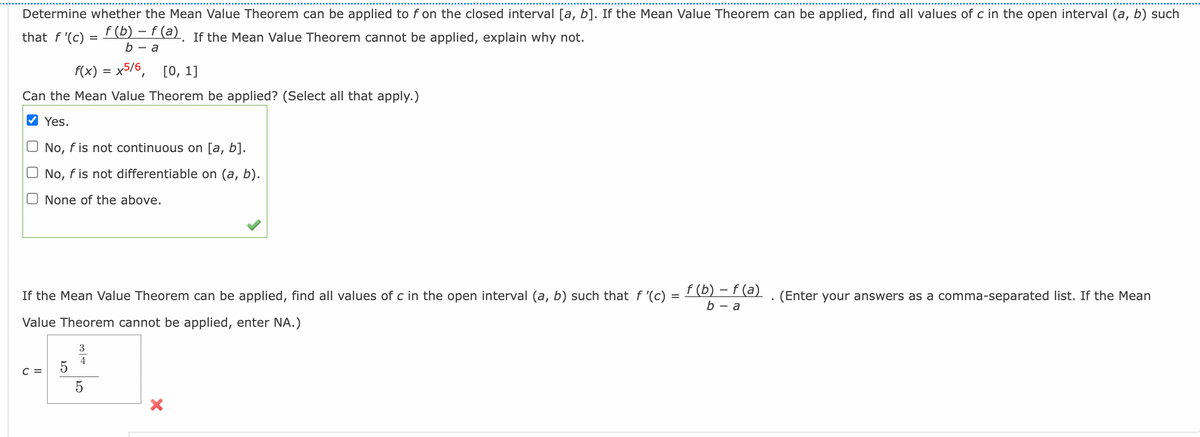 Determine whether the Mean Value Theorem can be applied to f on the closed interval [a, b]. If the Mean Value Theorem can be applied, find all values of c in the open interval (a, b) such
f (b) − f (a). If the Mean Value Theorem cannot be applied, explain why not.
that f'(c)
=
b-a
f(x) = x5/6, [0, 1]
Can the Mean Value Theorem be applied? (Select all that apply.)
✔Yes.
No, f is not continuous on [a, b].
No, f is not differentiable on (a, b).
O None of the above.
If the Mean Value Theorem can be applied, find all values of c in the open interval (a, b) such that f '(c)
Value Theorem cannot be applied, enter NA.)
C =
5
3
4
ܝ
5
X
=
f (b) - f (a)
b-a
(Enter your answers as a comma-separated list. If the Mean
