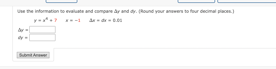 Use the information to evaluate and compare Ay and dy. (Round your answers to four decimal places.)
y = x4 + 7
X = -1
Ax dx = 0.01
Ay =
dy =
Submit Answer