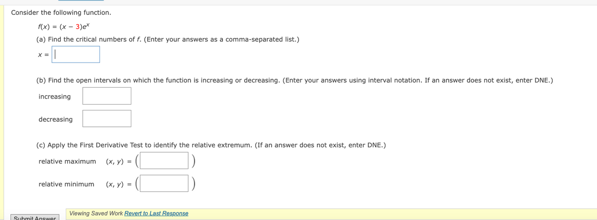 Consider the following function.
f(x) = (x 3)ex
(a) Find the critical numbers of f. (Enter your answers as a comma-separated list.)
||
X =
(b) Find the open intervals on which the function is increasing or decreasing. (Enter your answers using interval notation. If an answer does not exist, enter DNE.)
increasing
decreasing
(c) Apply the First Derivative Test to identify the relative extremum. (If an answer does not exist, enter DNE.)
relative maximum (x, y) =
relative minimum
Submit Answer
(x, y) =
Viewing Saved Work Revert to Last Response