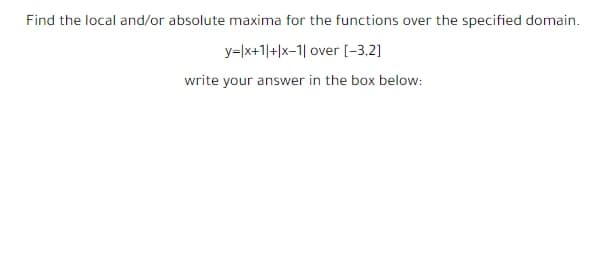 Find the local and/or absolute maxima for the functions over the specified domain.
y=|x+1|+|x-1| over [-3,2]
write your answer in the box below:
