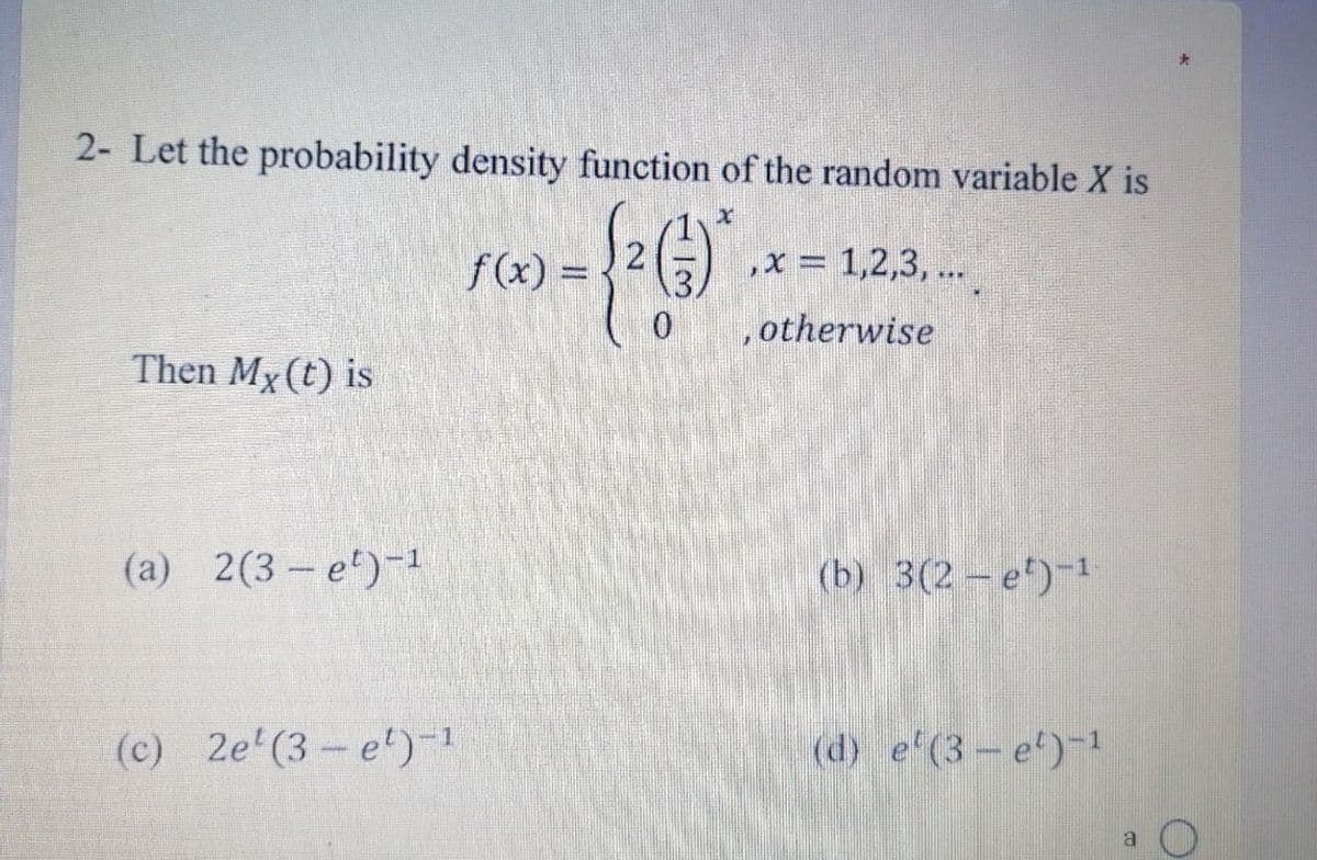 2- Let the probability density function of the random variable X is
- {²()*
Then My(t) is
(a) 2(3-e¹)-1
(c) 2e¹(3-e¹)-1
f(x) =
‚x = 1,2,3, ...
0 , otherwise
(b) 3(2 – e¹)-¹
(d) e' (3-e¹)-1
a
O