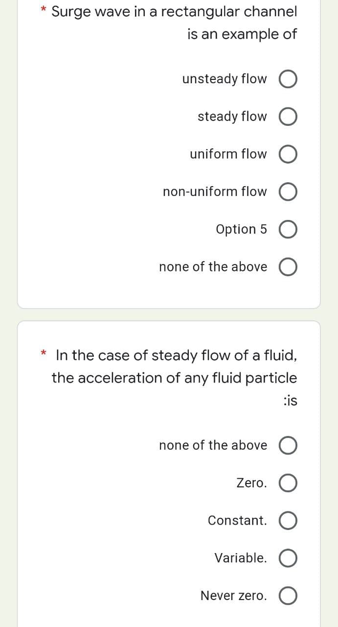 Surge wave in a rectangular channel
is an example of
unsteady flow O
steady flow O
uniform flow
non-uniform flow O
Option 5 O
none of the above O
* In the case of steady flow of a fluid,
the acceleration of any fluid particle
:is
none of the above O
Zero.
Constant.
Variable.
Never zero.