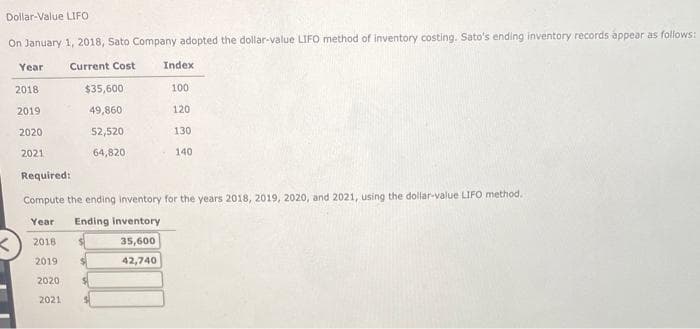 Dollar-Value LIFO
On January 1, 2018, Sato Company adopted the dollar-value LIFO method of inventory costing. Sato's ending inventory records appear as follows:
Current Cost
Year
2018
2019
2020
2021
$35,600
49,860
52,520
64,820
Index
100
120
35,600
42,740
130
140
Required:
Compute the ending inventory for the years 2018, 2019, 2020, and 2021, using the dollar-value LIFO method.
Year Ending inventory
2018
2019
2020
2021