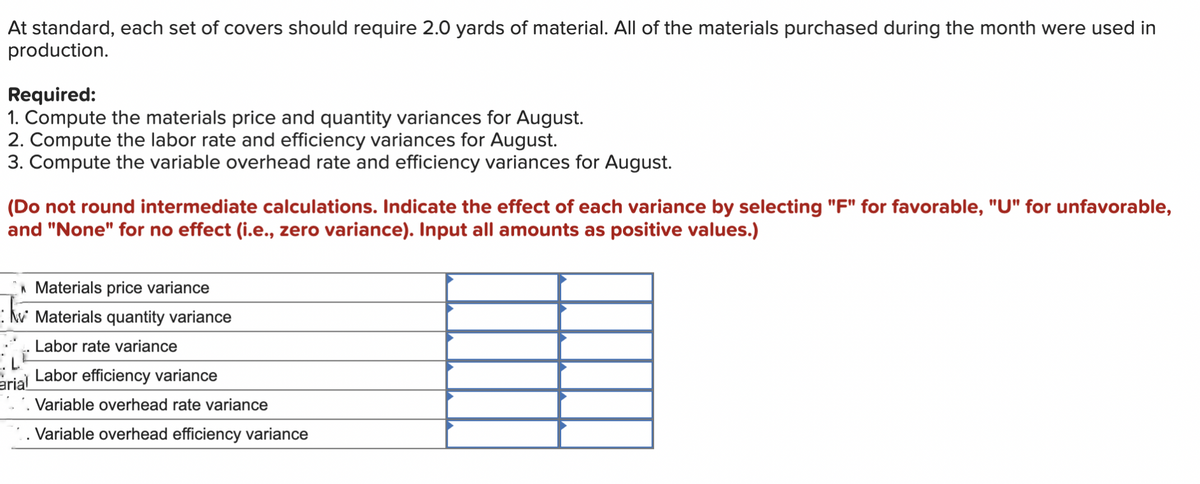 At standard, each set of covers should require 2.0 yards of material. All of the materials purchased during the month were used in
production.
Required:
1. Compute the materials price and quantity variances for August.
2. Compute the labor rate and efficiency variances for August.
3. Compute the variable overhead rate and efficiency variances for August.
(Do not round intermediate calculations. Indicate the effect of each variance by selecting "F" for favorable, "U" for unfavorable,
and "None" for no effect (i.e., zero variance). Input all amounts as positive values.)
Materials price variance
Materials quantity variance
Labor rate variance
arial Labor efficiency variance
• kv
Variable overhead rate variance
Variable overhead efficiency variance