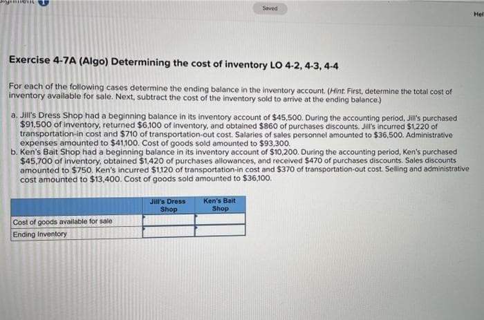 Brymment
Exercise 4-7A (Algo) Determining the cost of inventory LO 4-2, 4-3, 4-4
For each of the following cases determine the ending balance in the inventory account. (Hint. First, determine the total cost of
inventory available for sale. Next, subtract the cost of the inventory sold to arrive at the ending balance.)
a. Jill's Dress Shop had a beginning balance in its inventory account of $45,500. During the accounting period, Jill's purchased
$91,500 of inventory, returned $6,100 of inventory, and obtained $860 of purchases discounts. Jill's incurred $1,220 of
transportation-in cost and $710 of transportation-out cost. Salaries of sales personnel amounted to $36,500. Administrative
expenses amounted to $41,100. Cost of goods sold amounted to $93,300.
Saved
b. Ken's Bait Shop had a beginning balance in its inventory account of $10,200. During the accounting period, Ken's purchased.
$45,700 of inventory, obtained $1,420 of purchases allowances, and received $470 of purchases discounts. Sales discounts
amounted to $750. Ken's incurred $1,120 of transportation-in cost and $370 of transportation-out cost. Selling and administrative
cost amounted to $13,400. Cost of goods sold amounted to $36,100.
Cost of goods available for sale
Ending Inventory
Jill's Dress
Shop
Ken's Bait
Shop
Hel