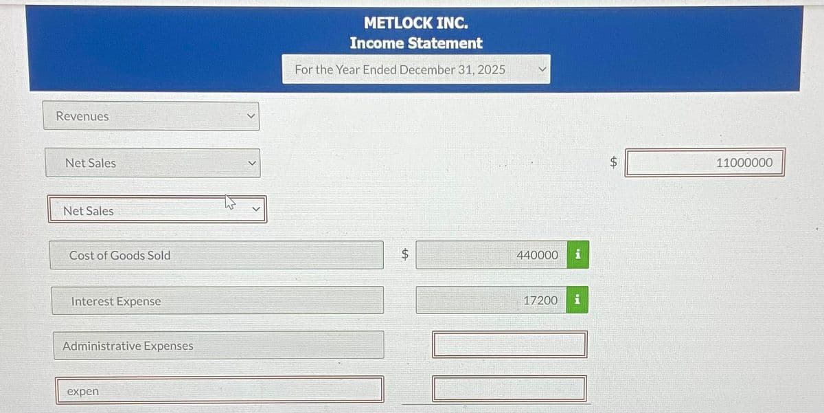 Revenues
Net Sales
Net Sales
Cost of Goods Sold
Interest Expense
Administrative Expenses
expen
METLOCK INC.
Income Statement
For the Year Ended December 31, 2025
$
LA
440000
17200
LA
11000000