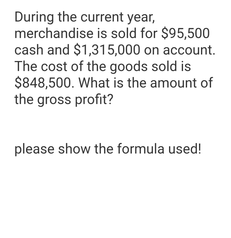 During the current year,
merchandise is sold for $95,500
cash and $1,315,000 on account.
The cost of the goods sold is
$848,500. What is the amount of
the gross profit?
please show the formula used!
