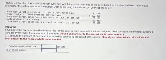 Privack Corporation has a standard cost system in which it applies overhead to products based on the standard direct labor-hours
allowed for the actual output of the period. Data concerning the most recent year appear below:
Budgeted variable overhead cost per direct labor-hour
Total budgeted fixed overhead cost per year
Budgeted direct labor-hours (denominator level of activity)
Actual direct labor-hours,
Standard direct labor-hours allowed for the actual output
Required:
1. Compute the predetermined overhead rate for the year. Be sure to include the total budgeted fixed overhead and the total budgeted
variable overhead in the numerator of your rate. (Round your answer to the nearest whole dollar amount.)
2. Compute the amount of overhead that would be applied to the output of the period. (Round your intermediate calculations and
final answer to the nearest whole dollar amount.)
1. Predetermined overhead rate
2. Overhead applied
$ 3.50
$ 622,499
59,286
83,000
81,000
per DLH
