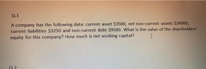 Q.1
A company has the following data: current asset $3500, net non-current assets $24000,
current liabilities $3250 and non-current debt $9500. What is the value of the shareholders'
equity for this company? How much is net working capital?
I
0