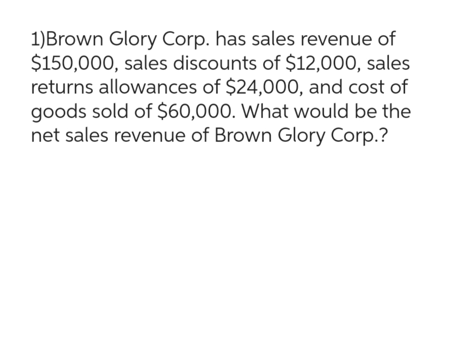 1)Brown Glory Corp. has sales revenue of
$150,000, sales discounts of $12,000, sales
returns allowances of $24,000, and cost of
goods sold of $60,000. What would be the
net sales revenue of Brown Glory Corp.?