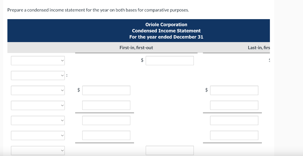 Prepare a condensed income statement for the year on both bases for comparative purposes.
Oriole Corporation
Condensed Income Statement
For the year ended December 31
First-in, first-out
$
$
Last-in, firs
S
