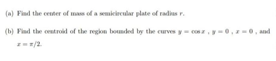 (a) Find the center of mass of a semicircular plate of radius r.
(b) Find the centroid of the region bounded by the curves y = cos r, y = 0, r 0, and
x = T/2.
