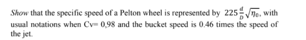 Show that the specific speed of a Pelton wheel is represented by 225no, with
usual notations when Cv= 0,98 and the bucket speed is 0.46 times the speed of
the jet.
