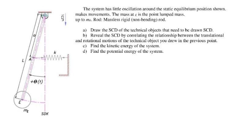 The system has little oscillation around the static equilibrium position shown.
makes movements. The mass at z is the point lumped mass.
up to ma. Rod: Massless rigid (non-bending) rod.
a) Draw the SCD of the technical objects that need to be drawn SCD.
b) Reveal the SCD by correlating the relationship between the translational
and rotational motions of the technical object you drew in the previous point.
c) Find the kinetic energy of the system.
d) Find the potential energy of the system.
www-
+e(1)
me
SDK
