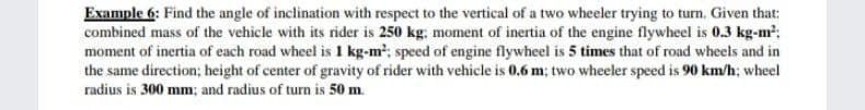 Example 6: Find the angle of inclination with respect to the vertical of a two wheeler trying to turn. Given that:
combined mass of the vehicle with its rider is 250 kg: moment of inertia of the engine flywheel is 0.3 kg-m';
moment of inertia of each road wheel is 1 kg-m2; speed of engine flywheel is 5 times that of road wheels and in
the same direction; height of center of gravity of rider with vehicle is 0.6 m; two wheeler speed is 90 km/h; wheel
radius is 300 mm; and radius of turn is 50 m.
