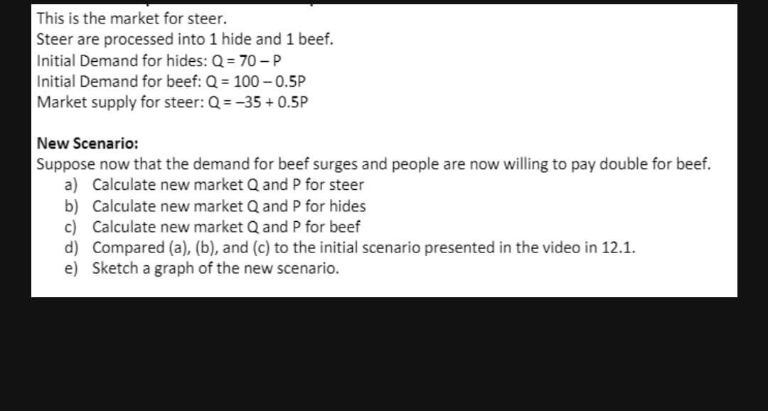 This is the market for steer.
Steer are processed into 1 hide and 1 beef.
Initial Demand for hides: Q = 70 - P
Initial Demand for beef: Q = 100 – 0.5P
Market supply for steer: Q = -35 + 0.5P
New Scenario:
Suppose now that the demand for beef surges and people are now willing to pay double for beef.
a) Calculate new market Q and P for steer
b) Calculate new market Q and P for hides
c) Calculate new market Q and P for beef
d) Compared (a), (b), and (c) to the initial scenario presented in the video in 12.1.
e) Sketch a graph of the new scenario.
