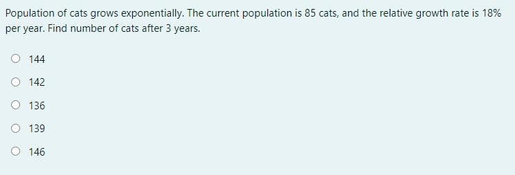 Population of cats grows exponentially. The current population is 85 cats, and the relative growth rate is 18%
per year. Find number of cats after 3 years.
O 144
O 142
O 136
O 139
O 146
