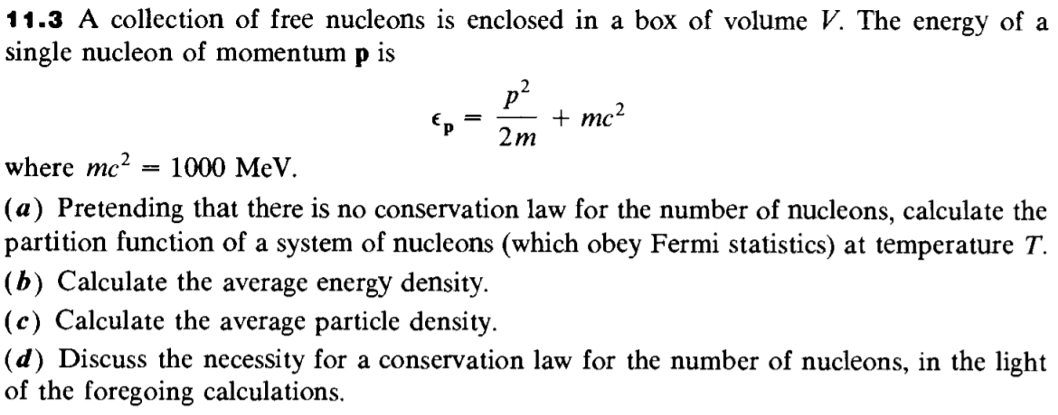 11.3 A collection of free nucleons is enclosed in a box of volume V. The energy of a
single nucleon of momentum p is
p?
+ mc?
2m
where mc?
1000 MeV.
(a) Pretending that there is no conservation law for the number of nucleons, calculate the
partition function of a system of nucleons (which obey Fermi statistics) at temperature T.
(b) Calculate the average energy density.
(c) Calculate the average particle density.
(d) Discuss the necessity for a conservation law for the number of nucleons, in the light
of the foregoing calculations.
