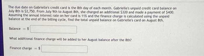 The due date on Gabrielle's credit card is the 8th day of each month. Gabrielle's unpaid credit card balance on
July 8th is $2,750. From July 9th to August 8th, she charged an additional $320 and made a payment of $400.
Assuming the annual interest rate on her card is 11% and the finance charge is calculated using the unpaid
balance at the end of the billing cycle, find the total unpaid balance on Gabrielle's card on August 8th.
Balance = $
What additional finance charge will be added to her August balance after the 8th?
Finance charge
