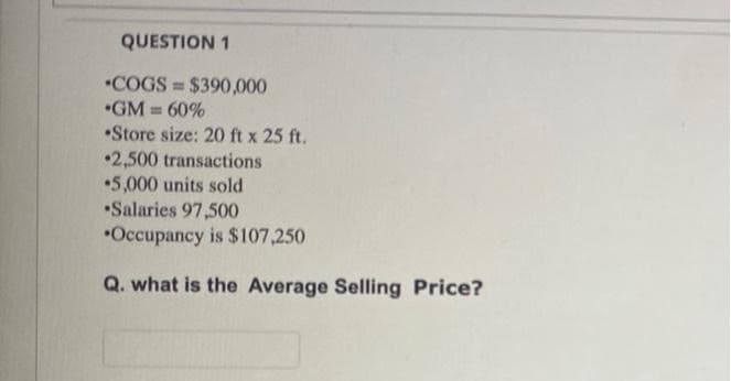 QUESTION 1
*COGS = $390,000
•GM = 60%
•Store size: 20 ft x 25 ft.
•2,500 transactions
•5,000 units sold
•Salaries 97,500
*Occupancy is $107,250
Q. what is the Average Selling Price?
