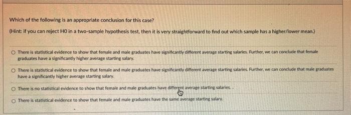 Which of the following is an appropriate conclusion for this case?
(Hint: if you can reject HO in a two-sample hypothesis test, then it is very straightforward to find out which sample has a higher/lower mean.)
O There is statistical evidence to show that female and male graduates have significantly different average starting salaries. Further, we can conclude that female
graduates have a significantly higher average starting salary.
O There is statistical evidence to show that female and male graduates have significantly different average starting salaries. Further, we can conclude that male graduates
have a significantly higher average starting salary.
O There is no statistical evidence to show that female and male graduates have different average starting salaries.
O There is statistical evidence to show that female and male graduates have the same average starting salary.

