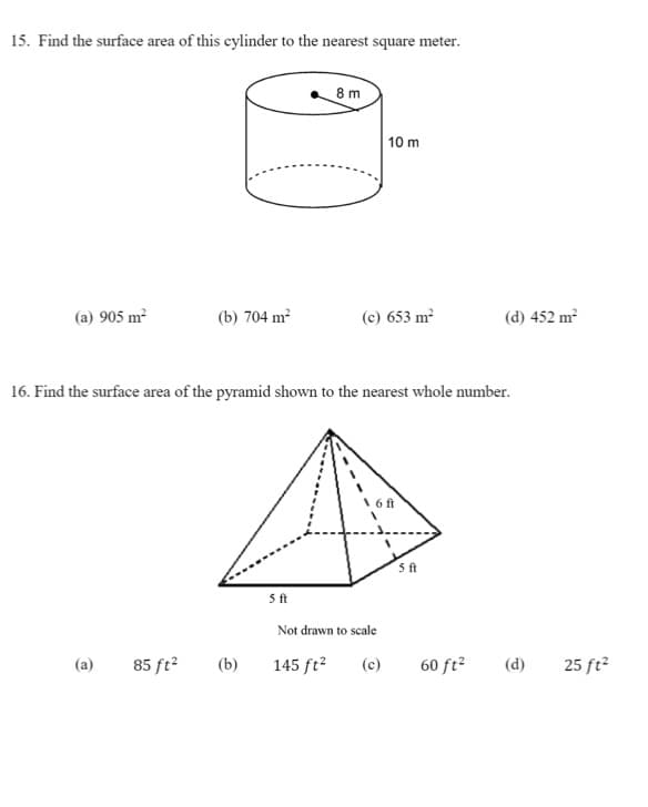 15. Find the surface area of this cylinder to the nearest square meter.
8 m
10 m
(a) 905 m²
(b) 704 m²
(c) 653 m
(d) 452 m2
16. Find the surface area of the pyramid shown to the nearest whole number.
\ 6 ft
5ft
5ft
Not drawn to scale
(a)
85 ft?
(b)
145 ft?
(c)
60 ft?
(d)
25 ft2
