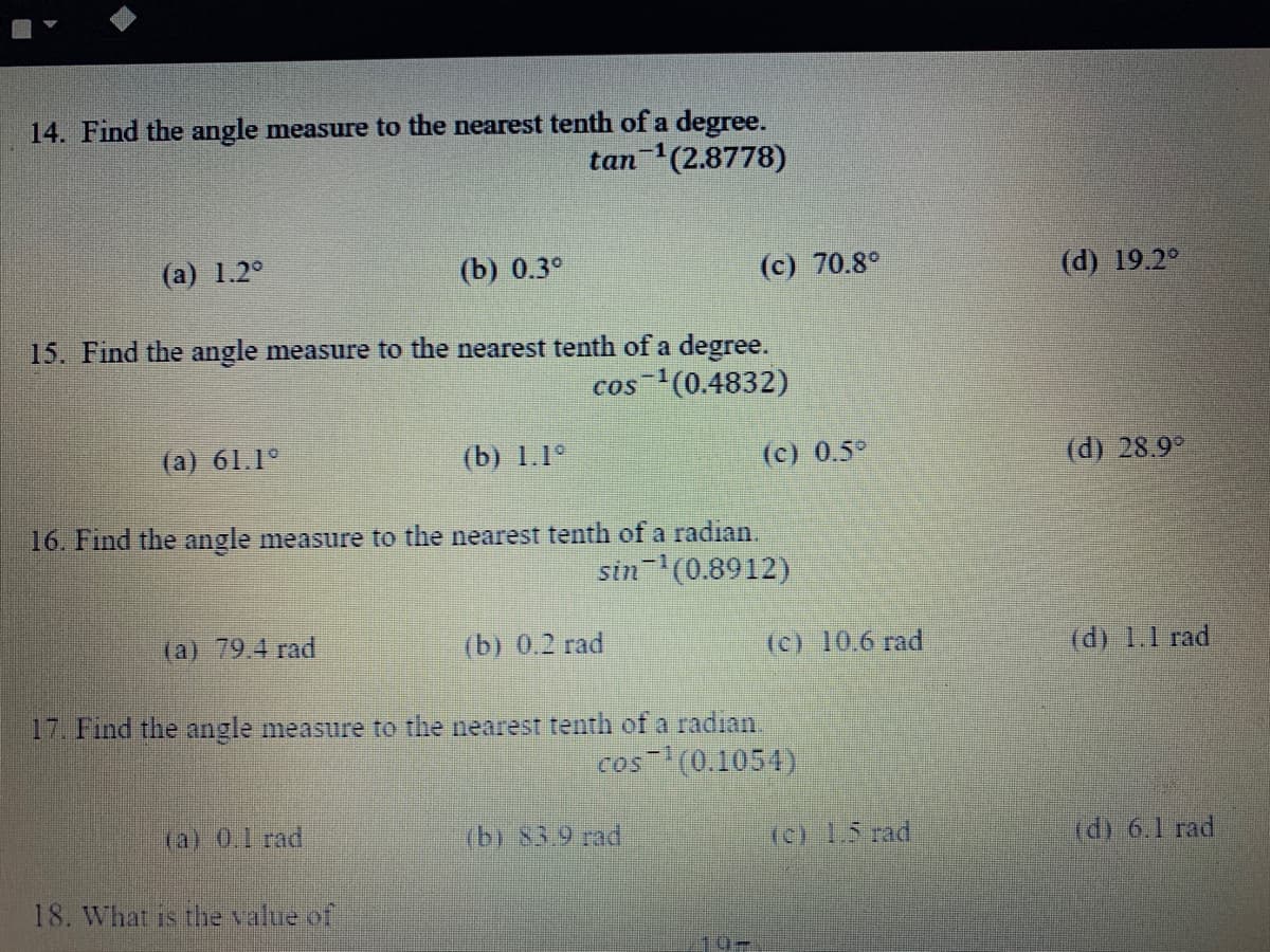 14. Find the angle measure to the nearest tenth of a degree.
tan (2.8778)
(а) 1.2°
(b) 0.3°
(c) 70.8°
(d) 19.2°
15. Find the angle measure to the nearest tenth of a degree.
cos (0.4832)
-1
(a) 61.1°
(b) 1.1°
(c) 0.5°
(d) 28.9°
16. Find the angle measure to the nearest tenth of a radian.
sin (0.8912)
(a) 79.4 rad
(b) 0.2 rad
(c) 10.6 rad
(d) 1.1 rad
17. Find the angle measure to the nearest tenth of a radian.
cos (0.1054)
(a) 0,1 rad
(b) 83.9 rad
(c) 1.5 rad
(d) 6.1 rad
18. What is the value of
10-
