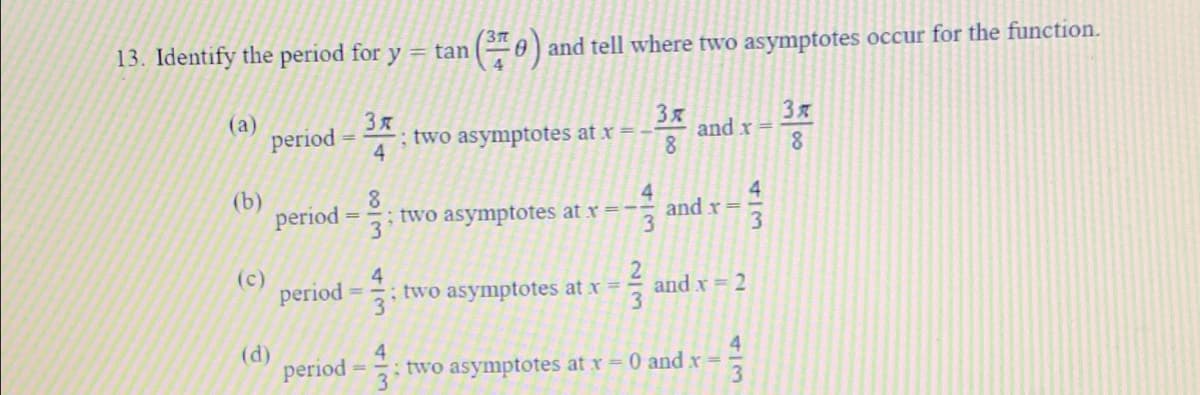 3T
13. Identify the period for y = tan
0) and tell where two asymptotes occur for the function.
(a)
period
and x =
8.
; two asymptotes at x =
8.
(b)
period =-
8.
; two asymptotes at x =-
3
4.
4.
and x=
3.
3
(c)
period
4
5: two asymptotes at x =
and x = 2
(d)
period
4
two asymptotes at r 0 and x =
3
00
be oo
2/3
4/3
