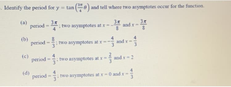 . Identify the period for y = tan
0) and tell where two asymptotes occur for the function.
%3D
(a)
period = 2.
3x
and x
8
3x
; two asymptotes at x =
(b)
period = 3
8
two asymptotes at x
4
and x
(c)
4
; two asymptotes at x =
31
and x= 2
(d)
period =
4
two asymptotes at x= 0 and x =
3.
4/3
2/3
