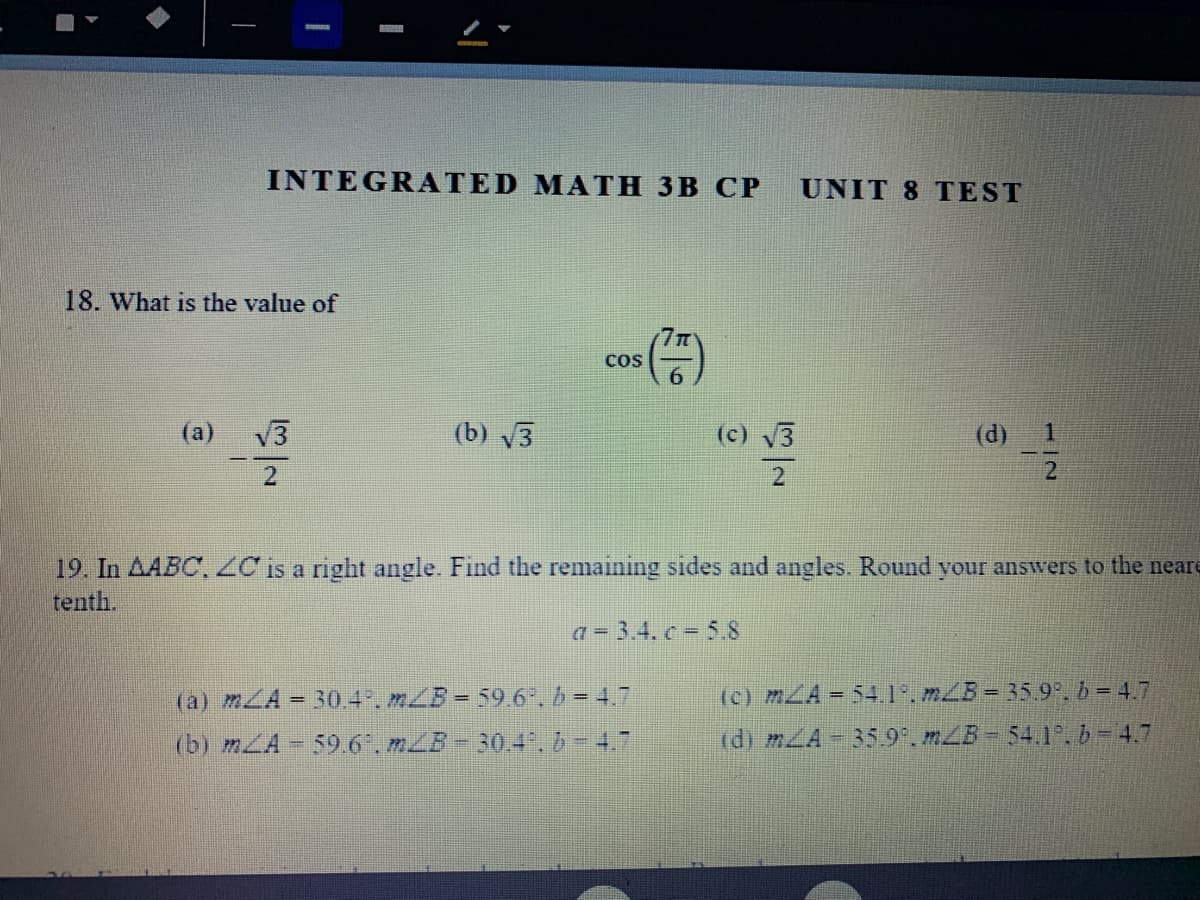 INTEGRATED MATH 3B CP
UNIT 8 TEST
18. What is the value of
CoS
(а)
V3
(b) V3
(c) 3
(d)
19. In AABC, ZC is a right angle. Find the remaining sides and angles. Round your answers to the neare
tenth.
a = 3.4. c 5.8
(a) mLA = 30.4. mLB= 59.6". b = 4.7
(c) mLA 54.1°. mLB= 35.9. b= 4.7
(b) mLA - 59.6".mLB-30.4.b-4.7
(d) mZA-35.9°. mZB- 54.1. b= 4.7
