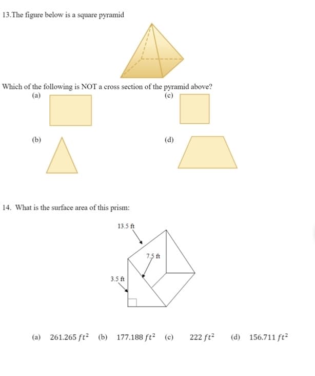 13.The figure below is a square pyramid
Which of the following is NOT a cross section of the pyramid above?
(a)
(c)
(b)
(d)
14. What is the surface area of this prism:
13.5 ft
7.5 ft
3.5 ft
(a) 261.265 ft² (b) 177.188 ft² (c)
222 ft?
(d) 156.711 ft²
