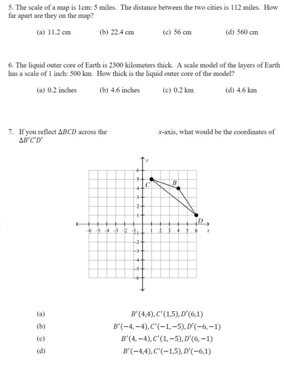 5. The scale of a map is lcm: 5 miles. The distance between the two cities is 112 miles. How
far apart are they on the map?
(a) 11.2 cm
(b) 22.4 cm
(c) 56 cm
(d) 560 cm
6. The liquid outer core of Earth is 2300 kilometers thick. A scale model of the layers of Earth
has a scale of 1 inch: 500 km. How thick is the liquid outer core of the model?
(a) 0.2 inches
(b) 4.6 inches
(c) 0.2 km
(d) 4.6 km
7. If you reflect ABCD across the
AB'C'D'
x-axis, what would be the coordinates of
3+
6 5 4 -3
3-
4-
-5+
(a)
B'(4,4), C'(1,5), D'(6,1)
B'(-4, –4), C'(-1, –5), D'(-6, –1)
B'(4, –4), C'(1, –5), D'(6, – 1)
(d)
B'(-4,4), C'(-1,5), D'(-6,1)
