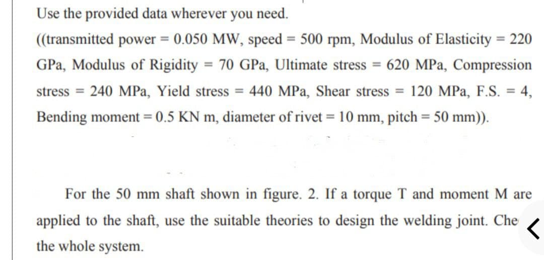 Use the provided data wherever you need.
((transmitted power = 0.050 MW, speed = 500 rpm, Modulus of Elasticity = 220
%3D
%3D
GPa, Modulus of Rigidity = 70 GPa, Ultimate stress = 620 MPa, Compression
stress = 240 MPa, Yield stress = 440 MPa, Shear stress = 120 MPa, F.S. = 4,
Bending moment = 0.5 KN m, diameter of rivet = 10 mm, pitch = 50 mm)).
For the 50 mm shaft shown in figure. 2. If a torque T and moment M are
applied to the shaft, use the suitable theories to design the welding joint. Che
the whole system.
