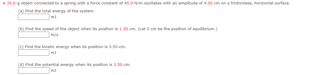 A 35.0-g object connected to a spring with a force constant of 45.0 N/m oscillates with an amplitude of 4.00 cm on a frictionless, horizontal surface.
(a) Find the total energy of the system.
m)
(b) Find the speed of the object when its position is 1.30 cm. (Let 0 cm be the position of equilibrium.)
m/s
(c) Find the kinetic energy when its position is 3.50 cm.
m)
(d) Find the potential energy when its position is 3.50 cm.
m)
