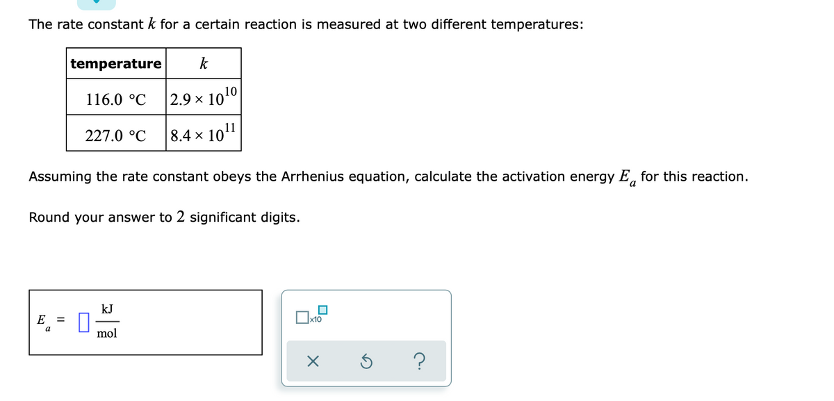 The rate constant k for a certain reaction is measured at two different temperatures:
temperature
k
116.0 °C
|2.9 x 1010
227.0 °C
8.4 x 1011
Assuming the rate constant obeys the Arrhenius equation, calculate the activation energy E, for this reaction.
Round your answer to 2 significant digits.
kJ
E
mol
