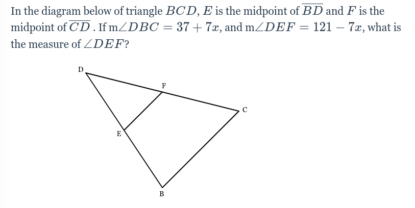 In the diagram below of triangle BCD, E is the midpoint of BD and F is the
midpoint of CD. If m/DBC = 37+7x, and m/DEF = 121 – 7x, what is
-
the measure of ZDEF?
D
E
F
B