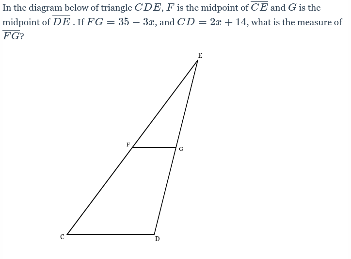 In the diagram below of triangle CDE, F is the midpoint of CE and G is the
midpoint of DE . If FG = 35 – 3x, and CD = 2x + 14, what is the measure of
FG?
с
F
G
E