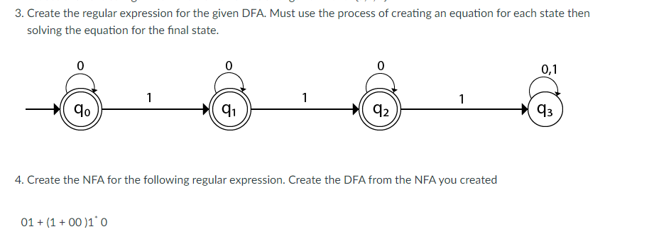 3. Create the regular expression for the given DFA. Must use the process of creating an equation for each state then
solving the equation for the final state.
0
8
qo
1
01 + (1+00)1 0
F
9₁
1
92
1
4. Create the NFA for the following regular expression. Create the DFA from the NFA you created
0,1
93
