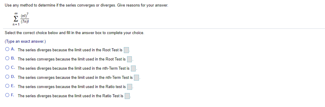 Use any method to determine if the series converges or diverges. Give reasons for your answer.
(n!)"
Σ
(7n)!
n= 1
00
Select the correct choice below and fill in the answer box to complete your choice.
(Type an exact answer.)
O A. The series diverges because the limit used in the Root Test is
O B. The series converges because the limit used in the Root Test is
O C. The series diverges because the limit used in the nth-Term Test is
O D. The series converges because the limit used in the nth-Term Test is
O E. The series converges because the limit used in the Ratio test is
OF. The series diverges because the limit used in the Ratio Test is
