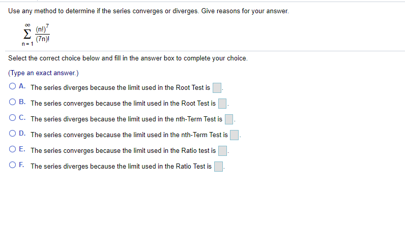 Use any method to determine if the series converges or diverges. Give reasons for your answer.
(nl)7
Σ
(7n)!
n= 1
00
Select the correct choice below and fill in the answer box to complete your choice.
(Type an exact answer.)
O A. The series diverges because the limit used in the Root Test is
O B. The series converges because the limit used in the Root Test is
O C. The series diverges because the limit used in the nth-Term Test is
O D. The series converges because the limit used in the nth-Term Test is
O E. The series converges because the limit used in the Ratio test is
O F. The series diverges because the limit used in the Ratio Test is
