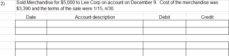 2)
Sold Merchandise for $5,000 to Lee Corp on account on December 9. Cost of the merchandise was
$3,390 and the terms of the sale were 1/15, n/30.
Date
Account description
Debit
Credit