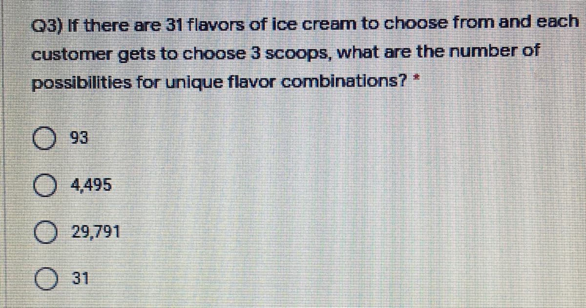 Q3) If there are 31 flavors of ice cream to choose from and each
customer gets to choose 3 scoops, what are the number of
possibilities for unique flavor combinations? *
O 93
4,495
29,791
31
