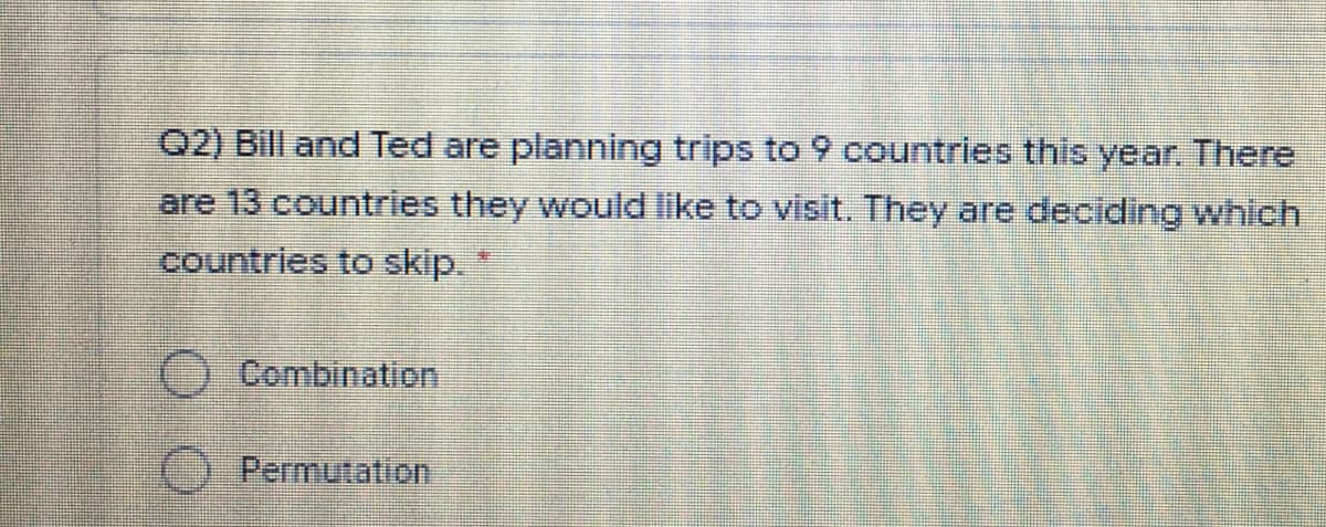 Q2) Bill and Ted are planning trips to 9 countries this year. There
are 13 countries they would like to visit. They are deciding which
countries to skip.
Combination
O Permutation
