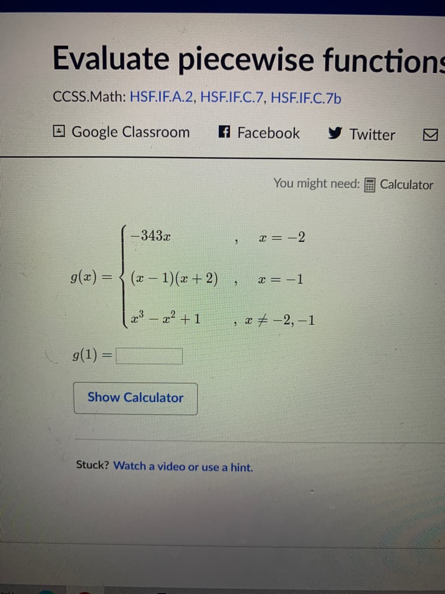 Evaluate piecewise functions
CCSS.Math: HSF.IF.A.2, HSF.IF.C.7, HSF.IF.C.7b
O Google Classroom
A Facebook
y Twitter
You might need:
Calculator
-343х
x = -2
g(x) = { (x- 1)(x+2)
x = -1
a3 – x2 + 1
, æ # -2, –1
g(1) =
Show Calculator
Stuck? Watch a video or use a hint.
