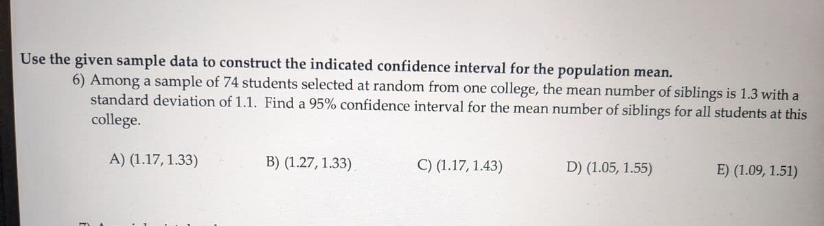 Use the given sample data to construct the indicated confidence interval for the population mean.
6) Among a sample of 74 students selected at random from one college, the mean number of siblings is 1.3 with a
standard deviation of 1.1. Find a 95% confidence interval for the mean number of siblings for all students at this
college.
A) (1.17, 1.33)
B) (1.27, 1.33)
C) (1.17, 1.43)
D) (1.05, 1.55)
E) (1.09, 1.51)