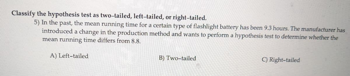 Classify the hypothesis test as two-tailed, left-tailed, or right-tailed.
5) In the past, the mean running time for a certain type of flashlight battery has been 9.3 hours. The manufacturer has
introduced a change in the production method and wants to perform a hypothesis test to determine whether the
mean running time differs from 8.8.
A) Left-tailed
B) Two-tailed
C) Right-tailed