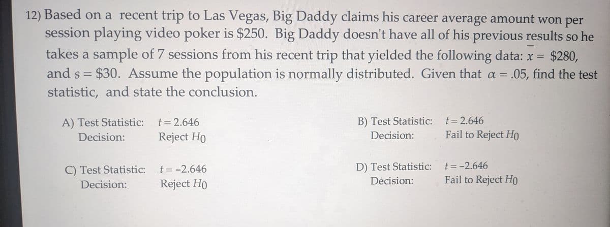 12) Based on a recent trip to Las Vegas, Big Daddy claims his career average amount won per
session playing video poker is $250. Big Daddy doesn't have all of his previous results so he
takes a sample of 7 sessions from his recent trip that yielded the following data: x = $280,
and s = $30. Assume the population is normally distributed. Given that a = .05, find the test
statistic, and state the conclusion.
A) Test Statistic:
Decision:
t = 2.646
Reject Ho
B) Test Statistic:
Decision:
t = 2.646
Fail to Reject HO
C) Test Statistic:
Decision:
t = -2.646
Reject Ho
D) Test Statistic:
Decision:
t = -2.646
Fail to Reject Ho